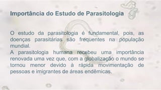 Importância do Estudo de Parasitologia
O estudo da parasitologia é fundamental, pois, as
doenças parasitárias são frequentes na população
mundial.
A parasitologia humana recebeu uma importância
renovada uma vez que, com a globalização o mundo se
tornou menor devido à rápida movimentação de
pessoas e imigrantes de áreas endêmicas.
 