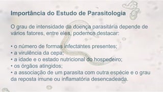 Importância do Estudo de Parasitologia
O grau de intensidade da doença parasitária depende de
vários fatores, entre eles, podemos destacar:
• o número de formas infectantes presentes;
• a virulência da cepa;
• a idade e o estado nutricional do hospedeiro;
• os órgãos atingidos;
• a associação de um parasita com outra espécie e o grau
da reposta imune ou inflamatória desencadeada.
 
