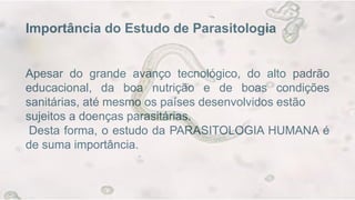 Importância do Estudo de Parasitologia
Apesar do grande avanço tecnológico, do alto padrão
educacional, da boa nutrição e de boas condições
sanitárias, até mesmo os países desenvolvidos estão
sujeitos a doenças parasitárias.
Desta forma, o estudo da PARASITOLOGIA HUMANA é
de suma importância.
 