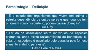 Parasitologia – Definição
“ É o estudo dos organismos que vivem em íntima e
estreita dependência de outros seres e que, quando tem
o homem como hospedeiro, podem causar doenças”.
Luiz Rey
“ Estudo da associação entre indivíduos de espécies
diferentes, onde existe unilateralidade de benefícios, ou
seja, o hospedeiro é espoliado pelo parasita pois fornece
alimento e abrigo para este”.
David Pereira Neves
 