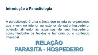 Introdução à Parasitologia
A parasitologia é uma ciência que estuda os organismos
que vivem no interior ou exterior de outro hospedeiro,
obtendo alimento às expensas de seu hospedeiro,
consumindo-lhe os tecidos e humores ou o conteúdo
intestinal.
 