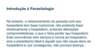 Introdução à Parasitologia
No entanto, o relacionamento do parasita com seu
hospedeiro tem base nutricional, não podendo lesar
drasticamente o hospedeiro, evitando alterações
comprometedoras, o que o faria perder seu hospedeiro.
Esta convivência nem sempre é nociva ao hospedeiro,
pois o parasitismo ideal é aquele que não causa dano ao
hospedeiro e, por conseguinte, não provoca doença.
 