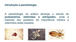 Introdução à parasitologia.
A parasitologia na prática abrange o estudo de
protozoários, helmintos e artrópodes, onde a
maiorias dos parasitos de importância médica e
veterinária estão situados.
 