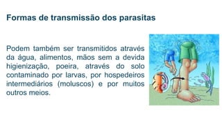 Podem também ser transmitidos através
da água, alimentos, mãos sem a devida
higienização, poeira, através do solo
contaminado por larvas, por hospedeiros
intermediários (moluscos) e por muitos
outros meios.
Formas de transmissão dos parasitas
 