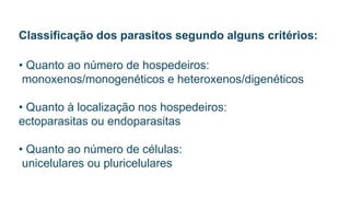 Classificação dos parasitos segundo alguns critérios:
• Quanto ao número de hospedeiros:
monoxenos/monogenéticos e heteroxenos/digenéticos
• Quanto à localização nos hospedeiros:
ectoparasitas ou endoparasitas
• Quanto ao número de células:
unicelulares ou pluricelulares
 