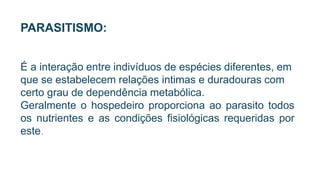 PARASITISMO:
É a interação entre indivíduos de espécies diferentes, em
que se estabelecem relações intimas e duradouras com
certo grau de dependência metabólica.
Geralmente o hospedeiro proporciona ao parasito todos
os nutrientes e as condições fisiológicas requeridas por
este.
 