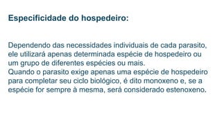Especificidade do hospedeiro:
Dependendo das necessidades individuais de cada parasito,
ele utilizará apenas determinada espécie de hospedeiro ou
um grupo de diferentes espécies ou mais.
Quando o parasito exige apenas uma espécie de hospedeiro
para completar seu ciclo biológico, é dito monoxeno e, se a
espécie for sempre à mesma, será considerado estenoxeno.
 