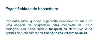 Especificidade do hospedeiro
Por outro lado, quando o parasito necessita de mais de
uma espécie de hospedeiro para completar seu ciclo
biológico, um deles será o hospedeiro definitivo e os
demais são considerados hospedeiros intermediários.
 