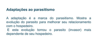 Adaptações ao parasitismo
A adaptação é a marca do parasitismo. Mostra a
evolução do parasito para melhorar seu relacionamento
com o hospedeiro.
E esta evolução tornou o parasito (invasor) mais
dependente de seu hospedeiro.
 