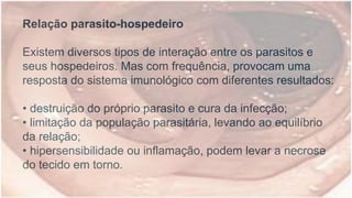 Relação parasito-hospedeiro
Existem diversos tipos de interação entre os parasitos e
seus hospedeiros. Mas com frequência, provocam uma
resposta do sistema imunológico com diferentes resultados:
• destruição do próprio parasito e cura da infecção;
• limitação da população parasitária, levando ao equilíbrio
da relação;
• hipersensibilidade ou inflamação, podem levar a necrose
do tecido em torno.
 
