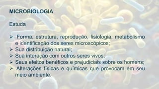 MICROBIOLOGIA
Estuda
 Forma, estrutura, reprodução, fisiologia, metabolismo
e identificação dos seres microscópicos;
 Sua distribuição natural;
 Sua interação com outros seres vivos;
 Seus efeitos benéficos e prejudiciais sobre os homens;
 Alterações físicas e químicas que provocam em seu
meio ambiente.
 
