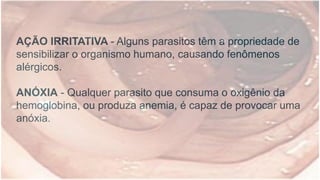 AÇÃO IRRITATIVA - Alguns parasitos têm a propriedade de
sensibilizar o organismo humano, causando fenômenos
alérgicos.
ANÓXIA - Qualquer parasito que consuma o oxigênio da
hemoglobina, ou produza anemia, é capaz de provocar uma
anóxia.
 