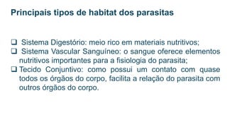 Principais tipos de habitat dos parasitas
 Sistema Digestório: meio rico em materiais nutritivos;
 Sistema Vascular Sanguíneo: o sangue oferece elementos
nutritivos importantes para a fisiologia do parasita;
 Tecido Conjuntivo: como possui um contato com quase
todos os órgãos do corpo, facilita a relação do parasita com
outros órgãos do corpo.
 