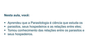 Nesta aula, você:
 Aprendeu que a Parasitologia é ciência que estuda os
 parasitos, seus hospedeiros e as relações entre eles;
 Tomou conhecimento das relações entre os parasitos e
 seus hospedeiros.
 