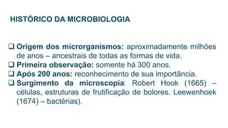 HISTÓRICO DA MICROBIOLOGIA
 Origem dos microrganismos: aproximadamente milhões
de anos – ancestrais de todas as formas de vida.
 Primeira observação: somente há 300 anos.
 Após 200 anos: reconhecimento de sua importância.
 Surgimento da microscopia: Robert Hook (1665) –
células, estruturas de frutificação de bolores. Leewenhoek
(1674) – bactérias).
 