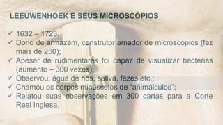 LEEUWENHOEK E SEUS MICROSCÓPIOS
 1632 – 1723.
 Dono de armazém, construtor amador de microscópios (fez
mais de 250);
 Apesar de rudimentares foi capaz de visualizar bactérias
(aumento – 300 vezes);
 Observou: água de rios, saliva, fezes etc.;
 Chamou os corpos minúsculos de “animálculos”;
 Relatou suas observações em 300 cartas para a Corte
Real Inglesa.
 