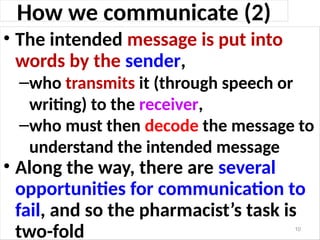 How we communicate (2)
• The intended message is put into
words by the sender,
–who transmits it (through speech or
writing) to the receiver,
–who must then decode the message to
understand the intended message
• Along the way, there are several
opportunities for communication to
fail, and so the pharmacist’s task is
two-fold 10
 