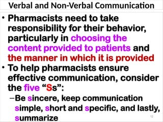 Verbal and Non-Verbal Communication
• Pharmacists need to take
responsibility for their behavior,
particularly in choosing the
content provided to patients and
the manner in which it is provided
• To help pharmacists ensure
effective communication, consider
the five “Ss”:
–Be sincere, keep communication
simple, short and specific, and lastly,
summarize 12
 