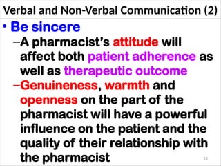 Verbal and Non-Verbal Communication (2)
• Be sincere
–A pharmacist’s attitude will
affect both patient adherence as
well as therapeutic outcome
–Genuineness, warmth and
openness on the part of the
pharmacist will have a powerful
influence on the patient and the
quality of their relationship with
the pharmacist 13
 