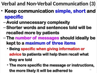 Verbal and Non-Verbal Communication (3)
• Keep communication simple, short and
specific
–Avoid unnecessary complexity
–Shorter words and sentences told will be
recalled more by patients
–The number of messages should ideally be
kept to a maximum of three items
• Being specific when giving information or
advice to patients will help them recall what
they are told
• The more specific the message or instructions,
the more likely it will be adhered to 14
 
