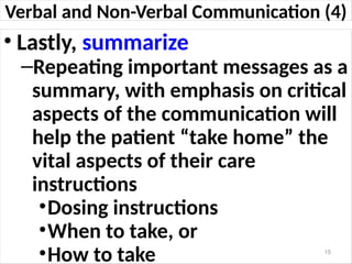 Verbal and Non-Verbal Communication (4)
• Lastly, summarize
–Repeating important messages as a
summary, with emphasis on critical
aspects of the communication will
help the patient “take home” the
vital aspects of their care
instructions
•Dosing instructions
•When to take, or
•How to take 15
 