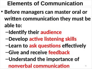 Elements of Communication
• Before managers can master oral or
written communication they must be
able to:
–Identify their audience
–Develop active listening skills
–Learn to ask questions effectively
–Give and receive feedback
–Understand the importance of
nonverbal communication 16
 