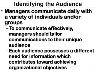 Identifying the Audience
• Managers communicate daily with
a variety of individuals and/or
groups
–To communicate effectively,
managers should tailor
communications to their unique
audience
–Each audience possesses a different
need for information which
contributes toward achieving
organizational objectives 17
 