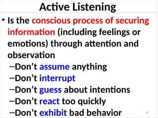 Active Listening
• Is the conscious process of securing
information (including feelings or
emotions) through attention and
observation
–Don’t assume anything
–Don’t interrupt
–Don’t guess about intentions
–Don’t react too quickly
–Don’t exhibit bad behavior 18
 