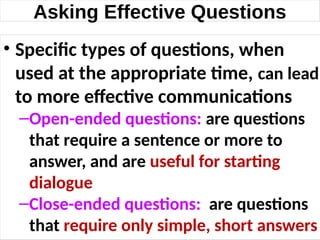 Asking Effective Questions
• Specific types of questions, when
used at the appropriate time, can lead
to more effective communications
–Open-ended questions: are questions
that require a sentence or more to
answer, and are useful for starting
dialogue
–Close-ended questions: are questions
that require only simple, short answers
19
 