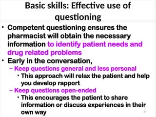Basic skills: Effective use of
questioning
• Competent questioning ensures the
pharmacist will obtain the necessary
information to identify patient needs and
drug related problems
• Early in the conversation,
– Keep questions general and less personal
• This approach will relax the patient and help
you develop rapport
– Keep questions open-ended
• This encourages the patient to share
information or discuss experiences in their
own way 21
 