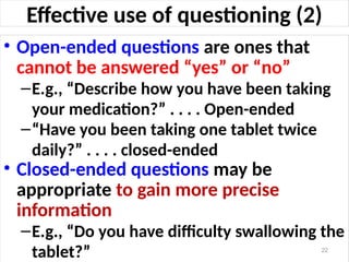 Effective use of questioning (2)
• Open-ended questions are ones that
cannot be answered “yes” or “no”
–E.g., “Describe how you have been taking
your medication?” . . . . Open-ended
–“Have you been taking one tablet twice
daily?” . . . . closed-ended
• Closed-ended questions may be
appropriate to gain more precise
information
–E.g., “Do you have difficulty swallowing the
tablet?” 22
 