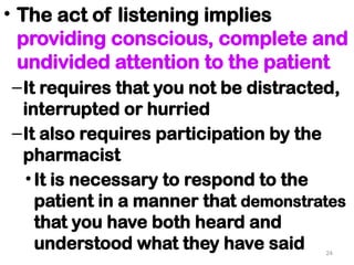 • The act of listening implies
providing conscious, complete and
undivided attention to the patient
–It requires that you not be distracted,
interrupted or hurried
–It also requires participation by the
pharmacist
•It is necessary to respond to the
patient in a manner that demonstrates
that you have both heard and
understood what they have said 24
 