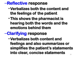 –Reflective response
•Verbalizes both the content and
the feelings of the patient
•This shows the pharmacist is
hearing both the words and the
emotions behind them
–Clarifying response
•Verbalizes both content and
feelings and also summarizes or
simplifies the patient’s statements
into clear, concise statements 26
 