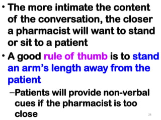 • The more intimate the content
of the conversation, the closer
a pharmacist will want to stand
or sit to a patient
• A good rule of thumb is to stand
an arm’s length away from the
patient
–Patients will provide non-verbal
cues if the pharmacist is too
close 28
 