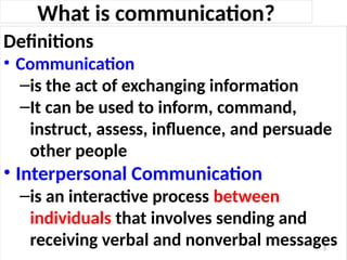 What is communication?
Definitions
• Communication
–is the act of exchanging information
–It can be used to inform, command,
instruct, assess, influence, and persuade
other people
• Interpersonal Communication
–is an interactive process between
individuals that involves sending and
receiving verbal and nonverbal messages
3
 