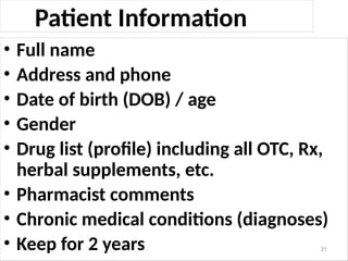 Patient Information
• Full name
• Address and phone
• Date of birth (DOB) / age
• Gender
• Drug list (profile) including all OTC, Rx,
herbal supplements, etc.
• Pharmacist comments
• Chronic medical conditions (diagnoses)
• Keep for 2 years 31
 