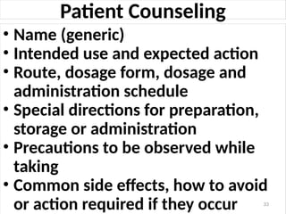 Patient Counseling
• Name (generic)
• Intended use and expected action
• Route, dosage form, dosage and
administration schedule
• Special directions for preparation,
storage or administration
• Precautions to be observed while
taking
• Common side effects, how to avoid
or action required if they occur 33
 