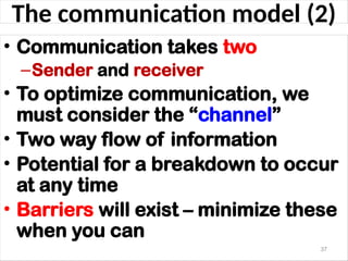 The communication model (2)
• Communication takes two
–Sender and receiver
• To optimize communication, we
must consider the “channel”
• Two way flow of information
• Potential for a breakdown to occur
at any time
• Barriers will exist – minimize these
when you can
37
 