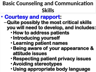 Basic Counseling and Communication
Skills
• Courtesy and rapport:
–Quite possibly the most critical skills
you will need to develop, and includes:
•How to address patients
•Introducing yourself
•Learning patient names
•Being aware of your appearance &
attitude issues
•Respecting patient privacy issues
•Avoiding stereotypes
•Using appropriate body language
38
 