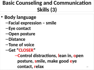 Basic Counseling and Communication
Skills (3)
• Body language
–Facial expression – smile
–Eye contact
–Open posture
–Distance
–Tone of voice
–Get “CLOSER”
–Control distractions, lean in, open
posture, smile, make good eye
contact, relax 41
 
