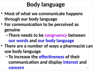 Body language
• Most of what we communicate happens
through our body language
• For communication to be perceived as
genuine
–There needs to be congruency between
our words and our body language
• There are a number of ways a pharmacist can
use body language
–To increase the effectiveness of their
communication and display interest and
concern 42
 