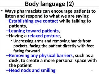 Body language (2)
• Ways pharmacists can encourage patients to
listen and respond to what we are saying
–Establishing eye contact while talking to
patients,
–Leaning toward patients,
–Having a relaxed posture,
• Uncrossing arms and removing hands from
pockets, facing the patient directly with feet
facing forward
–Removing any physical barriers, such as a
desk, to create a more personal space with
the patient
–Head nods and smiling 43
 