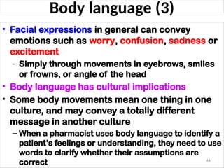 Body language (3)
• Facial expressions in general can convey
emotions such as worry, confusion, sadness or
excitement
– Simply through movements in eyebrows, smiles
or frowns, or angle of the head
• Body language has cultural implications
• Some body movements mean one thing in one
culture, and may convey a totally different
message in another culture
– When a pharmacist uses body language to identify a
patient’s feelings or understanding, they need to use
words to clarify whether their assumptions are
correct 44
 