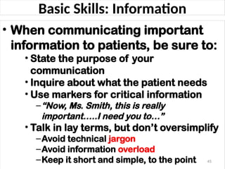 Basic Skills: Information
• When communicating important
information to patients, be sure to:
• State the purpose of your
communication
• Inquire about what the patient needs
• Use markers for critical information
–“Now, Ms. Smith, this is really
important…..I need you to…”
• Talk in lay terms, but don’t oversimplify
–Avoid technical jargon
–Avoid information overload
–Keep it short and simple, to the point 45
 