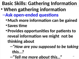 Basic Skills: Gathering Information
• When gathering information
–Ask open-ended questions
•Much more information can be gained
•Saves time
•Provides opportunities for patients to
reveal information we might not be
thinking about
–“How are you supposed to be taking
this…?
–“Tell me more about this…” 46
 
