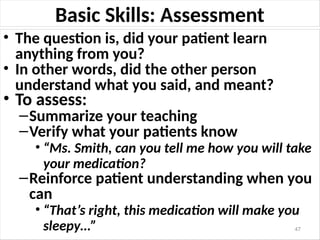 Basic Skills: Assessment
• The question is, did your patient learn
anything from you?
• In other words, did the other person
understand what you said, and meant?
• To assess:
–Summarize your teaching
–Verify what your patients know
• “Ms. Smith, can you tell me how you will take
your medication?
–Reinforce patient understanding when you
can
• “That’s right, this medication will make you
sleepy…” 47
 