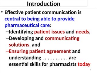Introduction
• Effective patient communication is
central to being able to provide
pharmaceutical care:
–Identifying patient issues and needs,
–Developing and communicating
solutions, and
–Ensuring patient agreement and
understanding . . . . . . . . . . are
essential skills for pharmacists today
5
 
