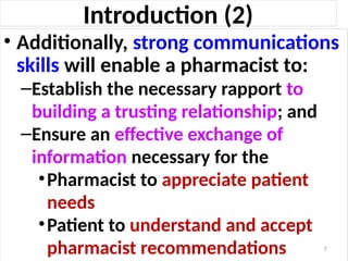 Introduction (2)
• Additionally, strong communications
skills will enable a pharmacist to:
–Establish the necessary rapport to
building a trusting relationship; and
–Ensure an effective exchange of
information necessary for the
•Pharmacist to appreciate patient
needs
•Patient to understand and accept
pharmacist recommendations 7
 