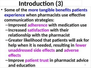 Introduction (3)
• Some of the more tangible benefits patients
experience when pharmacists use effective
communication strategies:
–Improved adherence with medication use
–Increased satisfaction with their
relationship with the pharmacist
–Greater likelihood that patients will ask for
help when it is needed, resulting in fewer
unaddressed side effects and adverse
effects
–Improve patient trust in pharmacist advice
and education 8
 