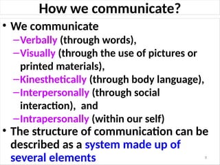 How we communicate?
• We communicate
–Verbally (through words),
–Visually (through the use of pictures or
printed materials),
–Kinesthetically (through body language),
–Interpersonally (through social
interaction), and
–Intrapersonally (within our self)
• The structure of communication can be
described as a system made up of
several elements 9
 